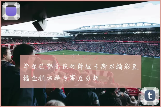 毕尔巴鄂竞技对阵纽卡斯尔精彩直播全程回顾与赛后分析