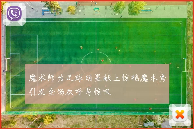 魔术师为足球明星献上惊艳魔术秀引发全场欢呼与惊叹