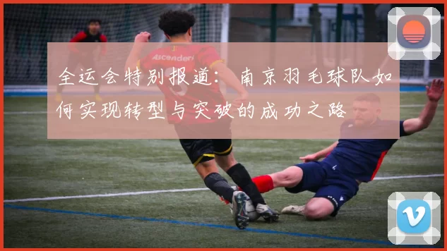 全运会特别报道：南京羽毛球队如何实现转型与突破的成功之路
