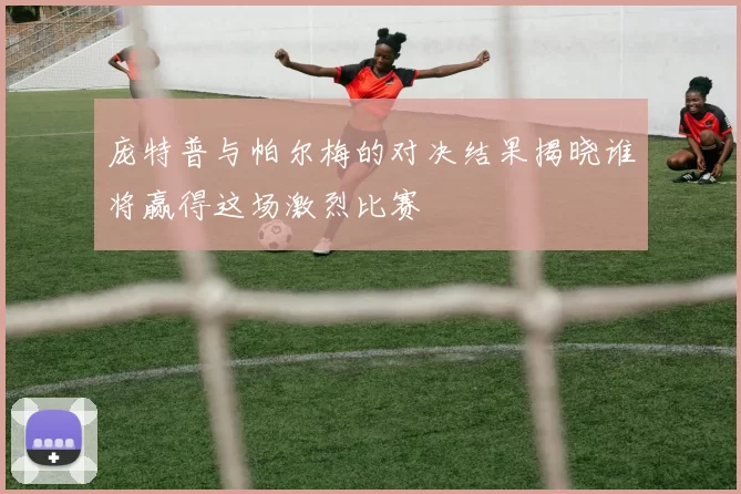庞特普与帕尔梅的对决结果揭晓谁将赢得这场激烈比赛