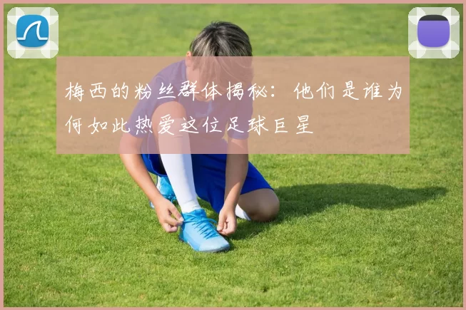 梅西的粉丝群体揭秘：他们是谁为何如此热爱这位足球巨星