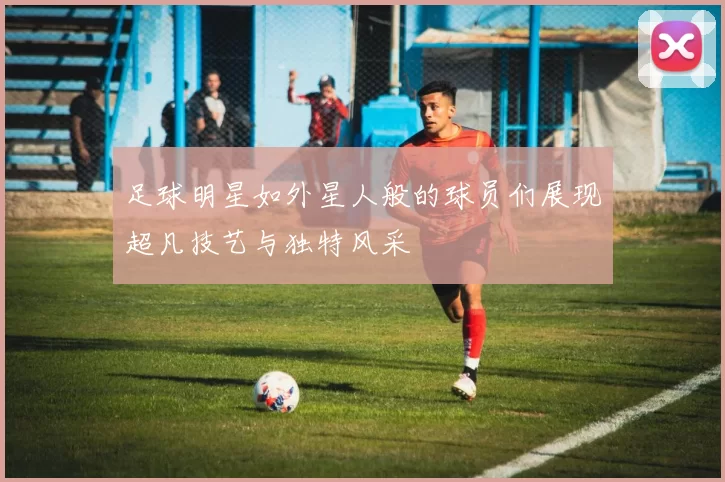 足球明星如外星人般的球员们展现超凡技艺与独特风采