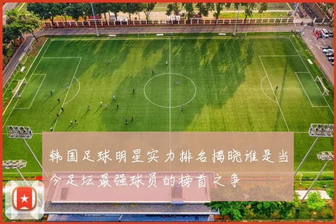 韩国足球明星实力排名揭晓谁是当今足坛最强球员的榜首之争
