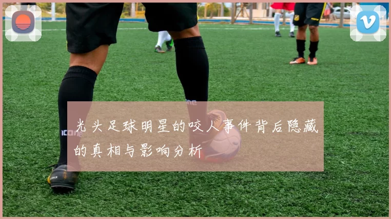 光头足球明星的咬人事件背后隐藏的真相与影响分析