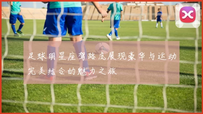 足球明星座驾路虎展现豪华与运动完美结合的魅力之旅