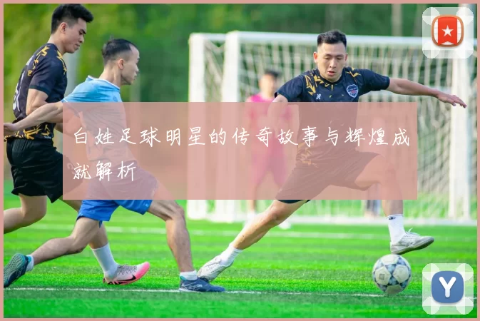 白姓足球明星的传奇故事与辉煌成就解析