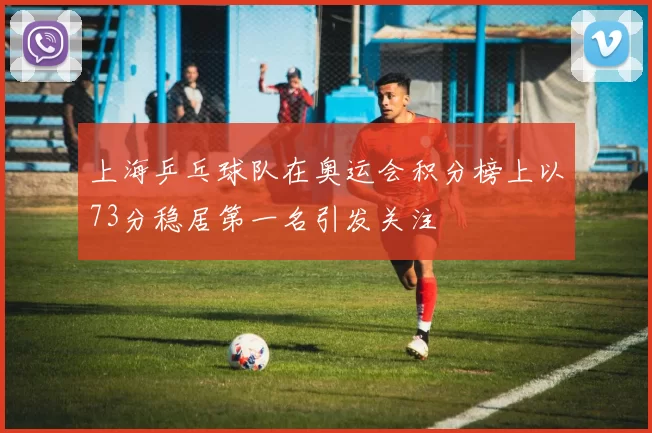上海乒乓球队在奥运会积分榜上以73分稳居第一名引发关注
