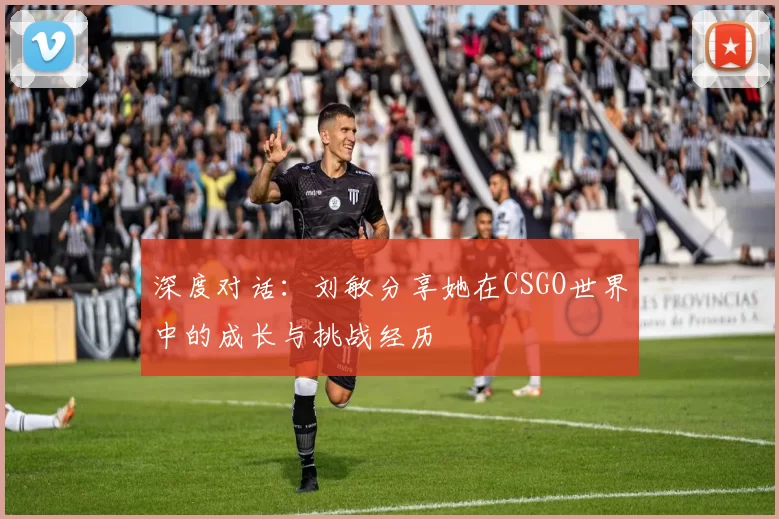 深度对话：刘敏分享她在CSGO世界中的成长与挑战经历
