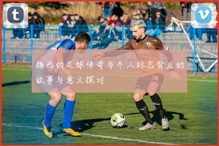梅西的足球传奇与个人标志背后的故事与意义探讨
