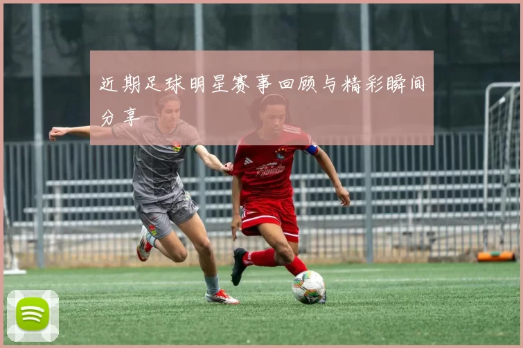 近期足球明星赛事回顾与精彩瞬间分享