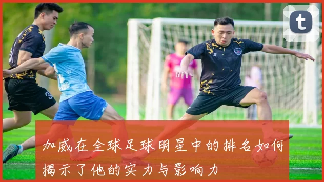 加威在全球足球明星中的排名如何揭示了他的实力与影响力