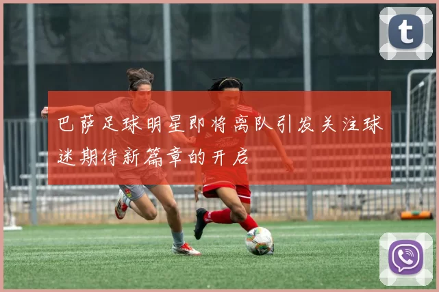 巴萨足球明星即将离队引发关注球迷期待新篇章的开启