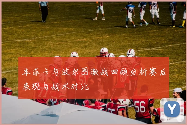 本菲卡与波尔图激战回顾分析赛后表现与战术对比