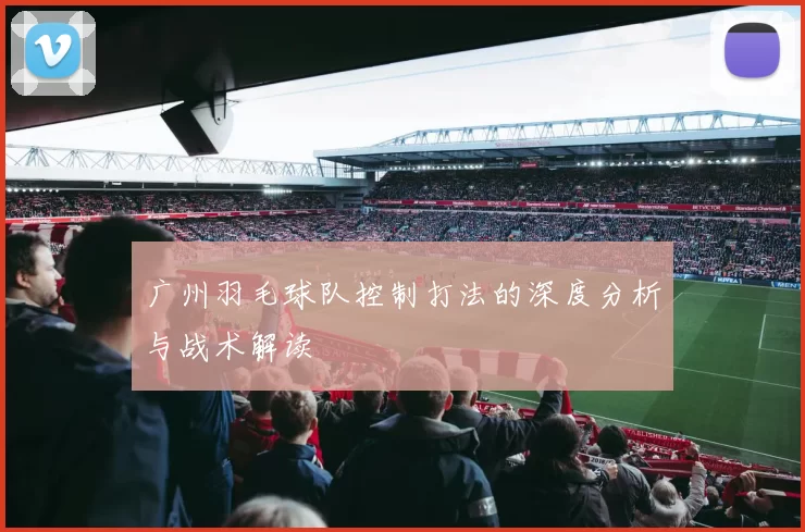 广州羽毛球队控制打法的深度分析与战术解读