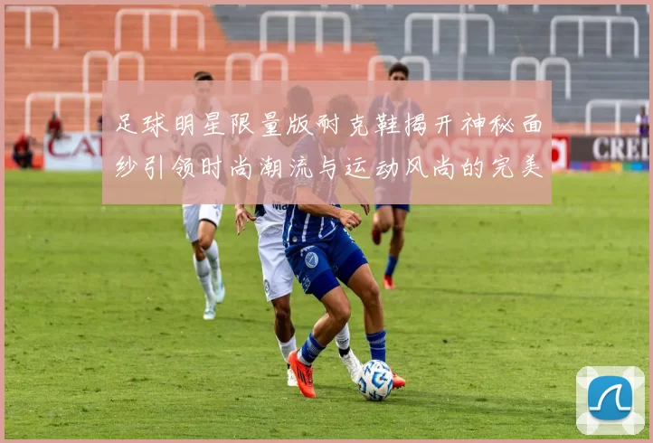 足球明星限量版耐克鞋揭开神秘面纱引领时尚潮流与运动风尚的完美结合
