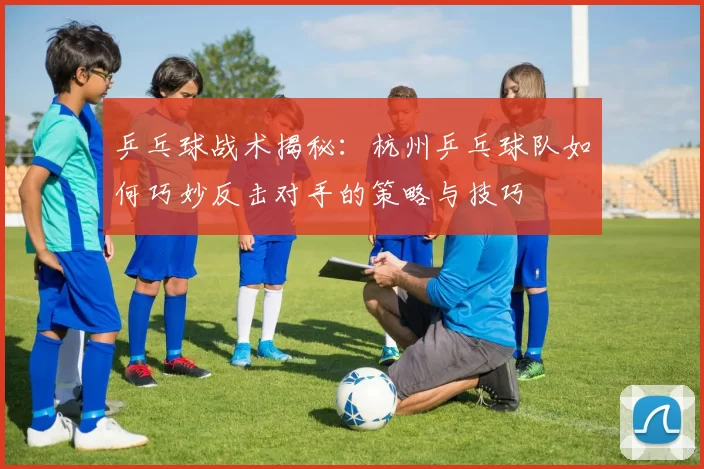 乒乓球战术揭秘：杭州乒乓球队如何巧妙反击对手的策略与技巧