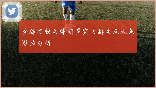 全球在役足球明星实力排名及未来潜力分析