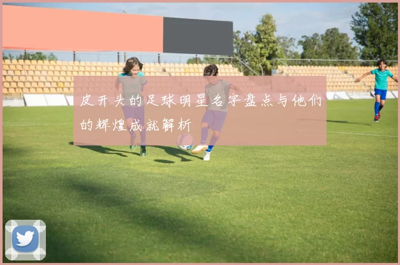 皮开头的足球明星名字盘点与他们的辉煌成就解析