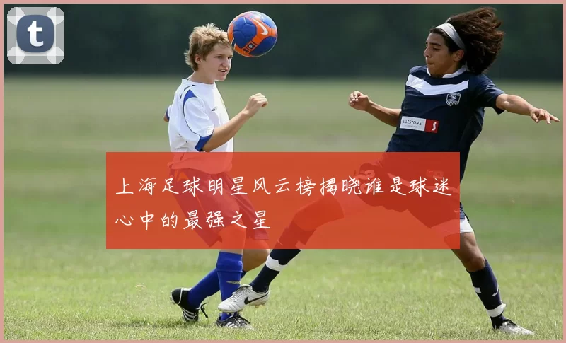 上海足球明星风云榜揭晓谁是球迷心中的最强之星