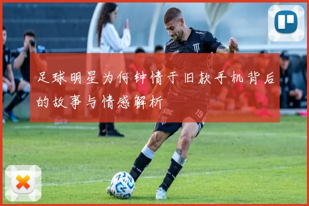 足球明星为何钟情于旧款手机背后的故事与情感解析