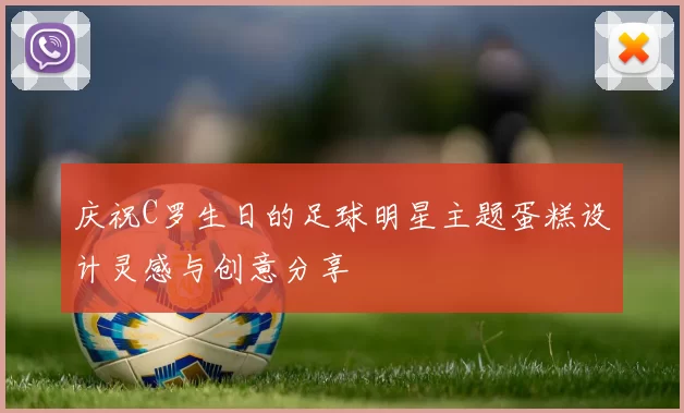 庆祝C罗生日的足球明星主题蛋糕设计灵感与创意分享