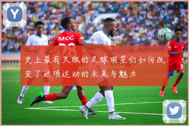 史上最有天赋的足球明星们如何改变了这项运动的未来与魅力