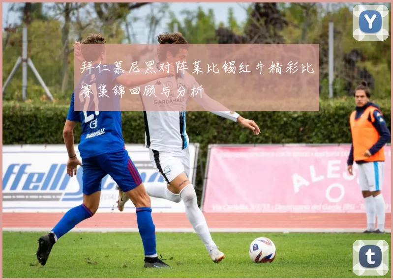 拜仁慕尼黑对阵莱比锡红牛精彩比赛集锦回顾与分析