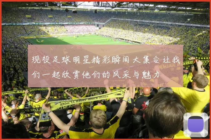现役足球明星精彩瞬间大集合让我们一起欣赏他们的风采与魅力