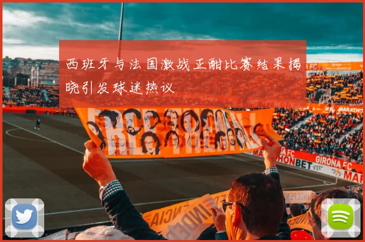 西班牙与法国激战正酣比赛结果揭晓引发球迷热议