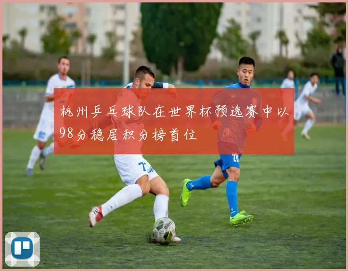 杭州乒乓球队在世界杯预选赛中以98分稳居积分榜首位