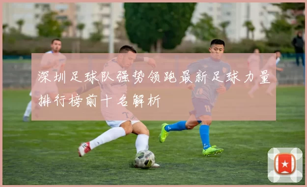 深圳足球队强势领跑最新足球力量排行榜前十名解析