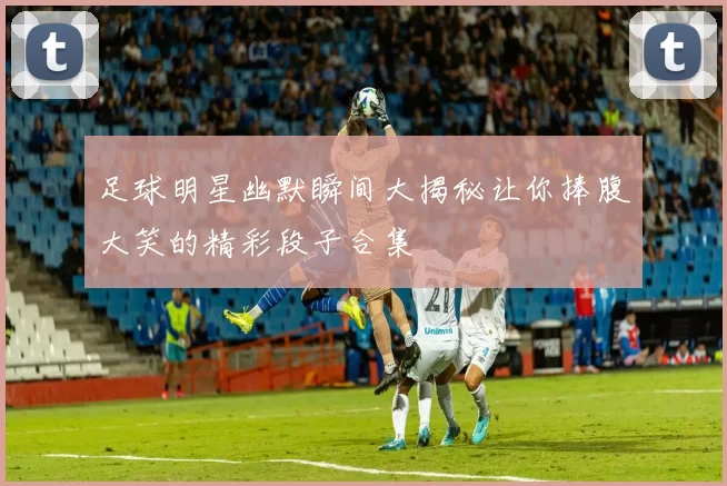 足球明星幽默瞬间大揭秘让你捧腹大笑的精彩段子合集