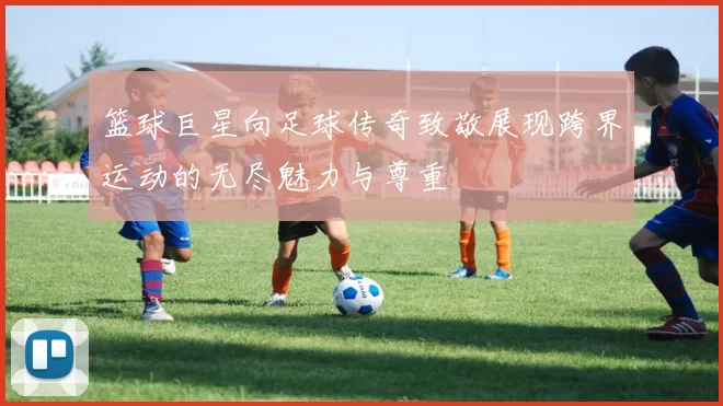 篮球巨星向足球传奇致敬展现跨界运动的无尽魅力与尊重