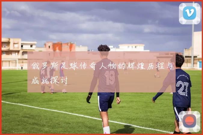 俄罗斯足球传奇人物的辉煌历程与成就探讨
