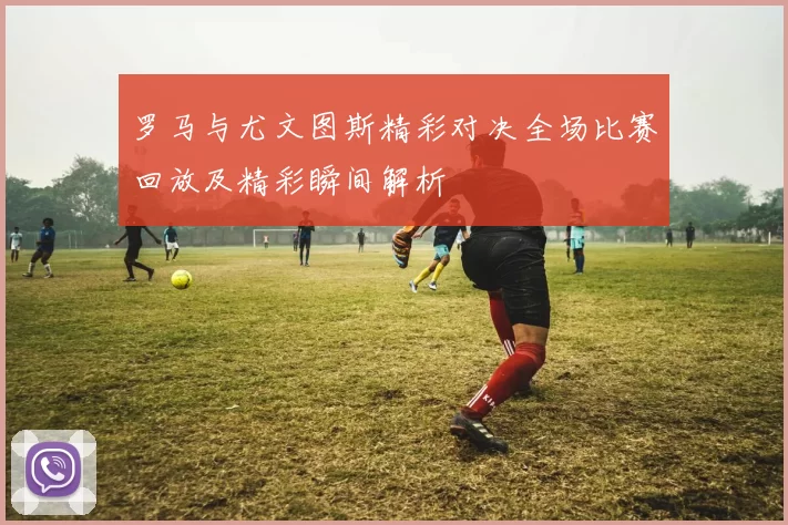 罗马与尤文图斯精彩对决全场比赛回放及精彩瞬间解析