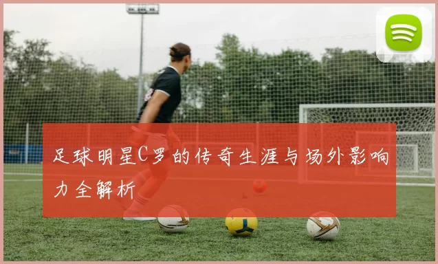 足球明星C罗的传奇生涯与场外影响力全解析
