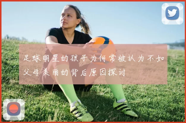 足球明星的孩子为何常被认为不如父母美丽的背后原因探讨