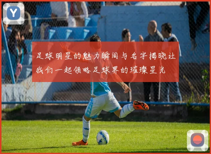 足球明星的魅力瞬间与名字揭晓让我们一起领略足球界的璀璨星光