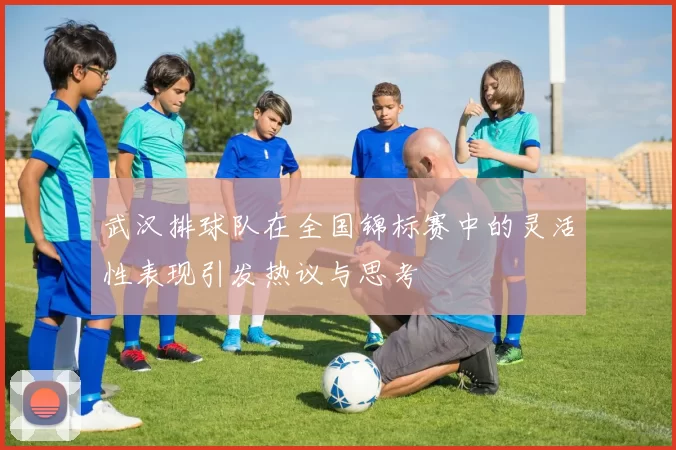 武汉排球队在全国锦标赛中的灵活性表现引发热议与思考