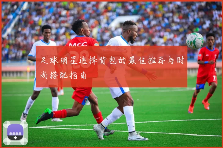 足球明星选择背包的最佳推荐与时尚搭配指南