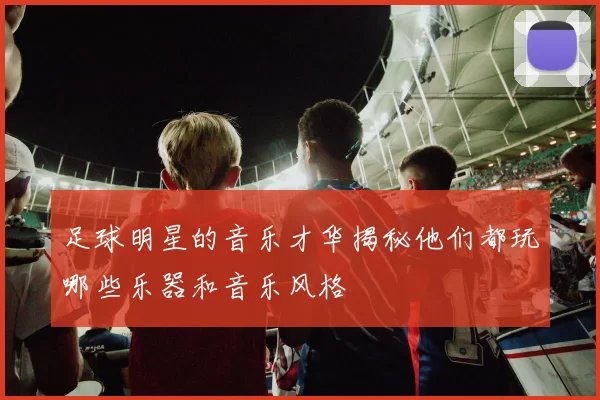 足球明星的音乐才华揭秘他们都玩哪些乐器和音乐风格