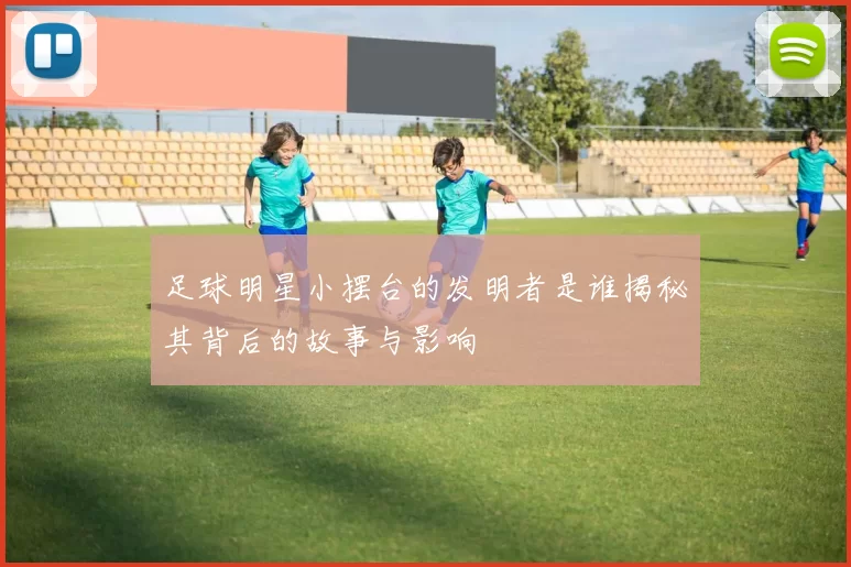 足球明星小摆台的发明者是谁揭秘其背后的故事与影响