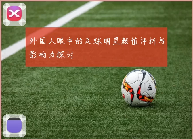 外国人眼中的足球明星颜值评析与影响力探讨