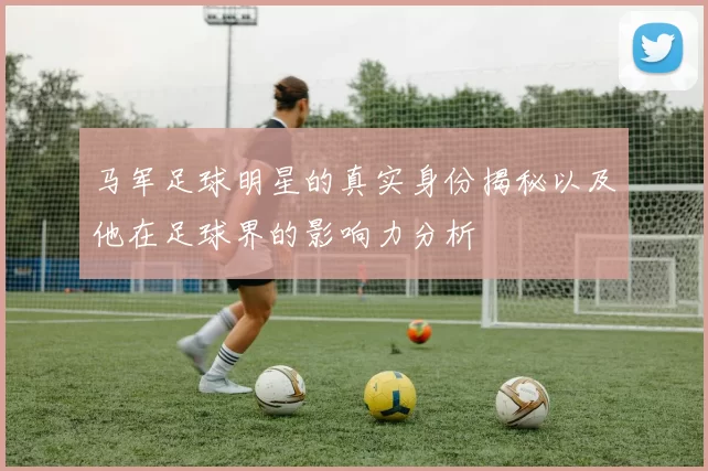马军足球明星的真实身份揭秘以及他在足球界的影响力分析