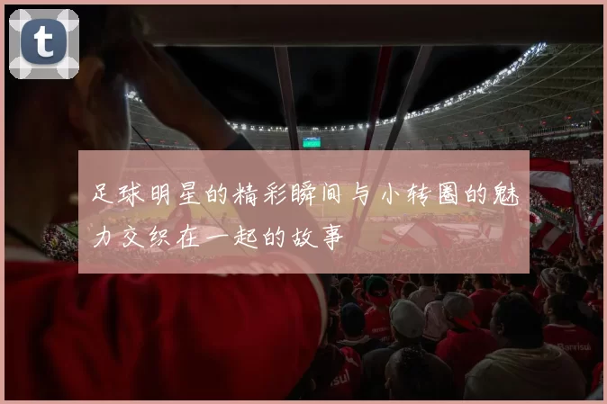 足球明星的精彩瞬间与小转圈的魅力交织在一起的故事