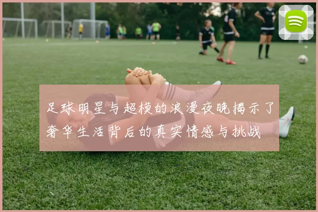 足球明星与超模的浪漫夜晚揭示了奢华生活背后的真实情感与挑战