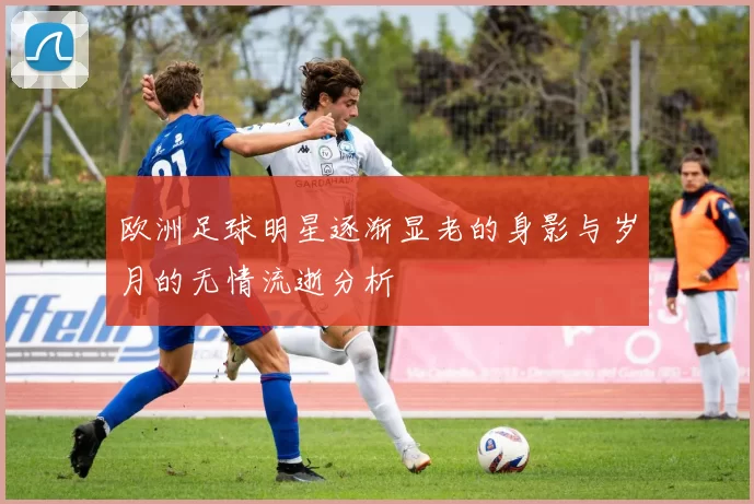 欧洲足球明星逐渐显老的身影与岁月的无情流逝分析