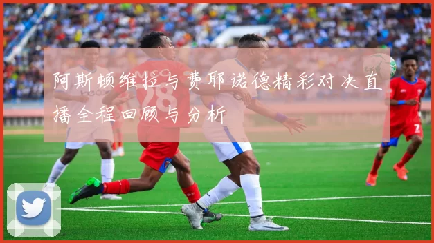 阿斯顿维拉与费耶诺德精彩对决直播全程回顾与分析