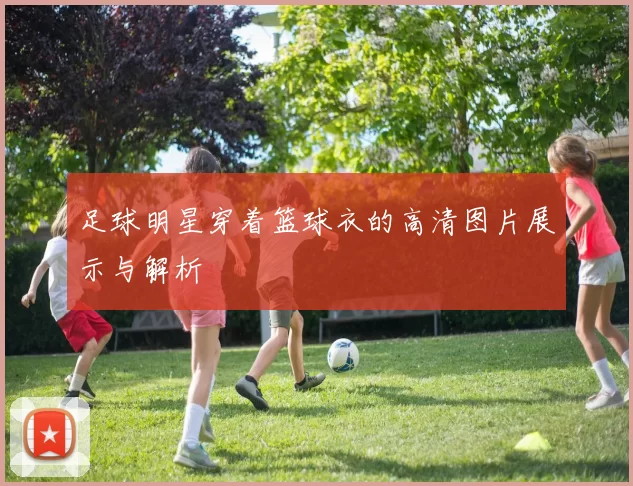 足球明星穿着篮球衣的高清图片展示与解析