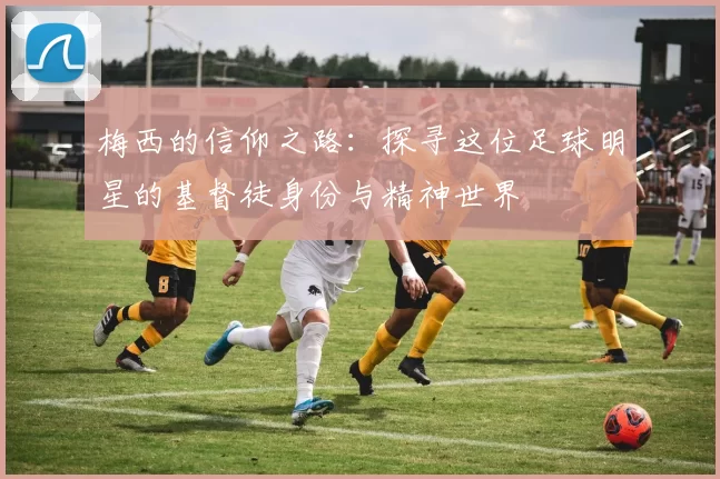 梅西的信仰之路：探寻这位足球明星的基督徒身份与精神世界